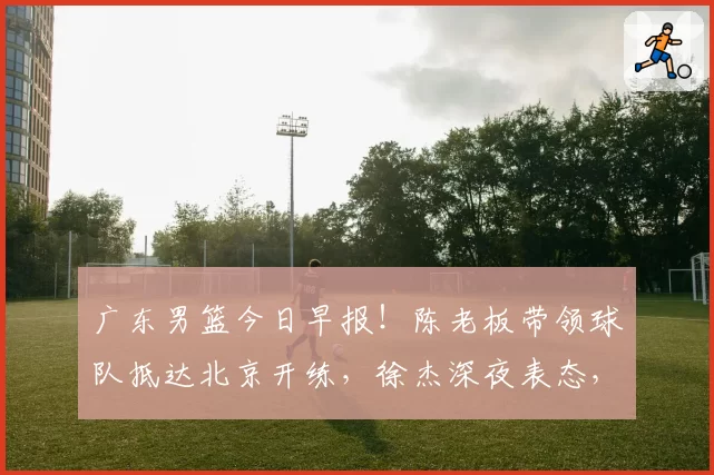 广东男篮今日早报!陈老板带领球队抵达北京开练,徐杰深夜表态,广东占据心理优势