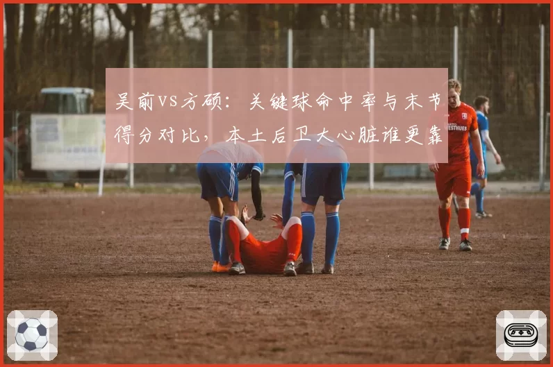 吴前vs方硕:关键球命中率与末节得分对比,本土后卫大心脏谁更靠谱