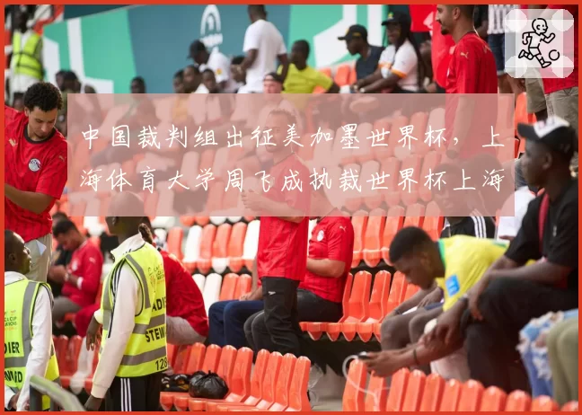 中国裁判组出征美加墨世界杯，上海体育大学周飞成执裁世界杯上海男子第一人