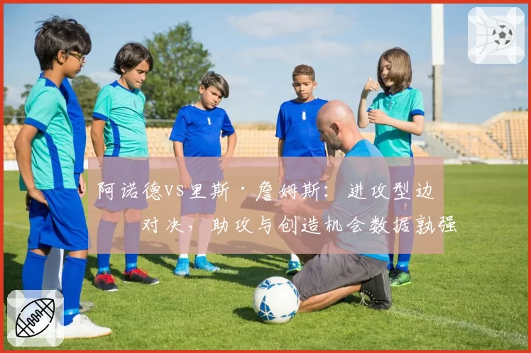 阿诺德vs里斯·詹姆斯：进攻型边卫对决，助攻与创造机会数据孰强孰弱？