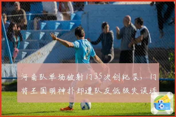 河南队单场被射门35次创纪录,门将王国明神扑却遭队友低级失误连累