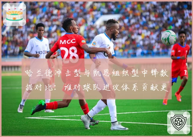 哈兰德冲击型与凯恩组织型中锋数据对比:谁对球队进攻体系贡献更大?