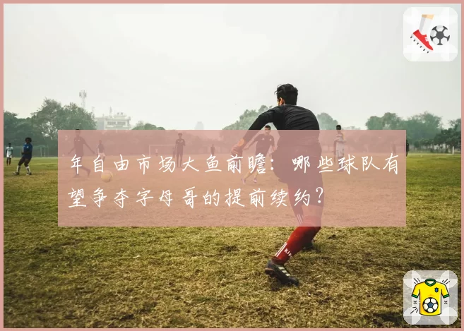 年自由市场大鱼前瞻：哪些球队有望争夺字母哥的提前续约？