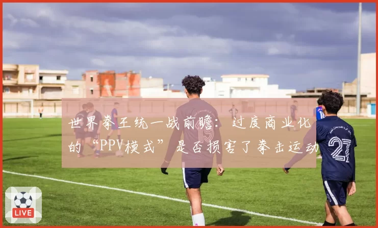 世界拳王统一战前瞻：过度商业化的“PPV模式”是否损害了拳击运动的纯粹性？