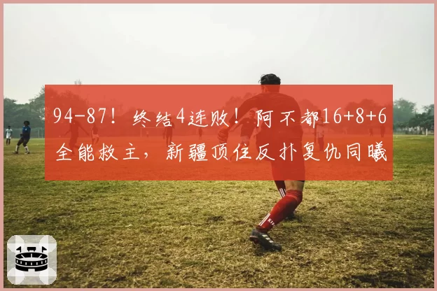 94-87！终结4连败！阿不都16+8+6全能救主，新疆顶住反扑复仇同曦