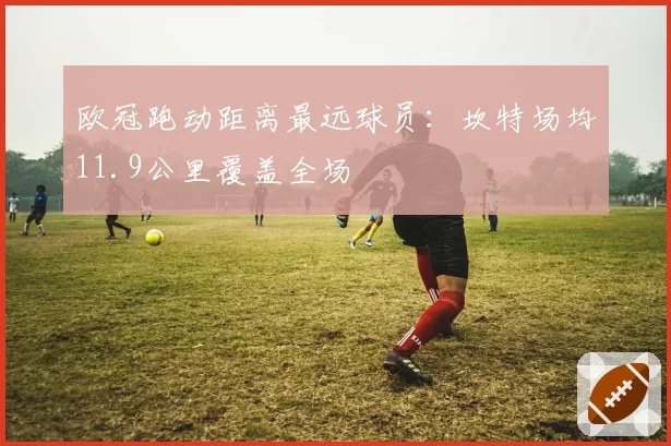 欧冠跑动距离最远球员：坎特场均11.9公里覆盖全场