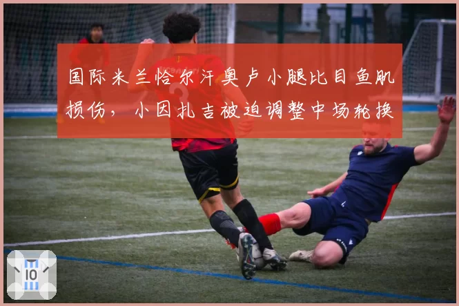 国际米兰恰尔汗奥卢小腿比目鱼肌损伤，小因扎吉被迫调整中场轮换策略