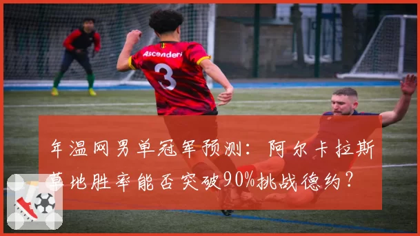 年温网男单冠军预测：阿尔卡拉斯草地胜率能否突破90%挑战德约？